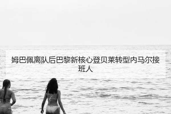 姆巴佩离队后巴黎新核心登贝莱转型内马尔接班人