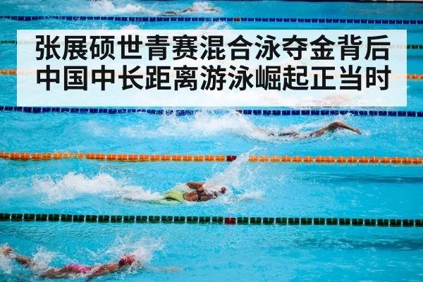 张展硕世青赛混合泳夺金背后 中国中长距离游泳崛起正当时