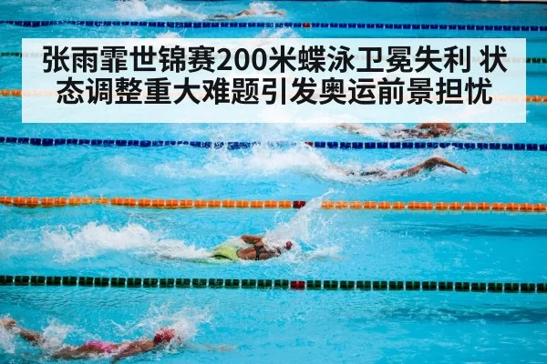张雨霏世锦赛200米蝶泳卫冕失利 状态调整重大难题引发奥运前景担忧